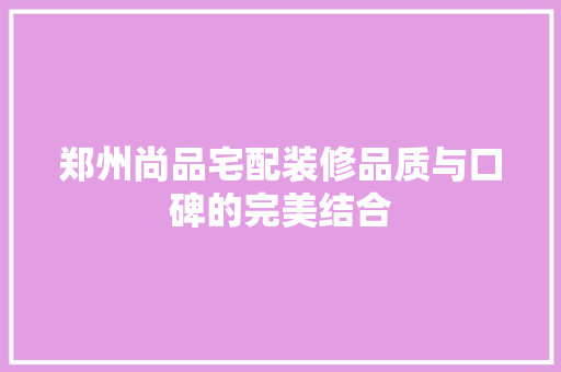 郑州尚品宅配装修品质与口碑的完美结合
