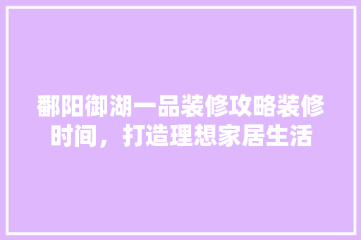 鄱阳御湖一品装修攻略装修时间，打造理想家居生活