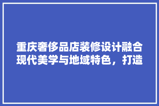重庆奢侈品店装修设计融合现代美学与地域特色，打造高端购物体验