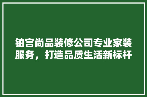 铂宫尚品装修公司专业家装服务，打造品质生活新标杆