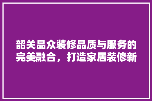 韶关品众装修品质与服务的完美融合，打造家居装修新标杆