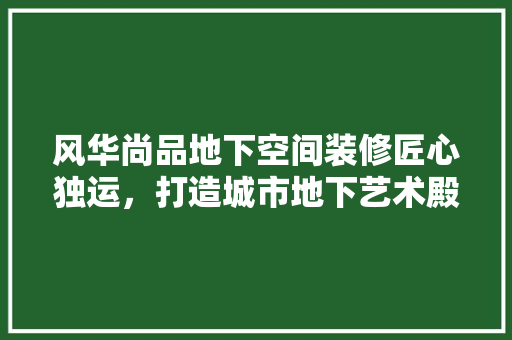 风华尚品地下空间装修匠心独运，打造城市地下艺术殿堂