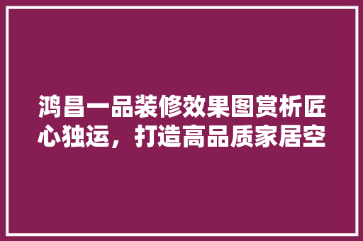 鸿昌一品装修效果图赏析匠心独运，打造高品质家居空间