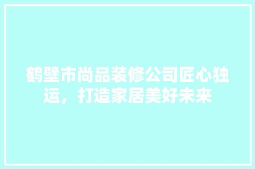 鹤壁市尚品装修公司匠心独运，打造家居美好未来