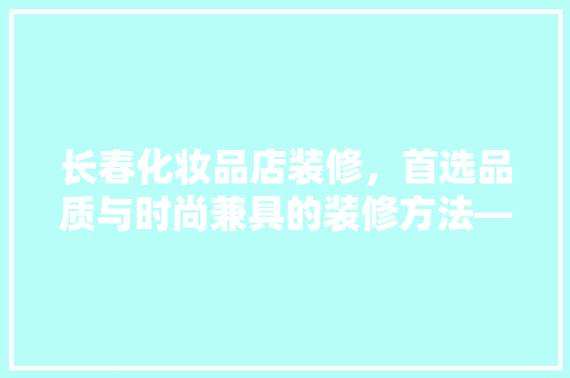 长春化妆品店装修，首选品质与时尚兼具的装修方法——为您打造优雅购物空间