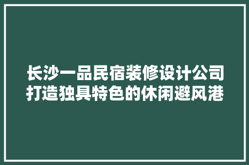 长沙一品民宿装修设计公司打造独具特色的休闲避风港