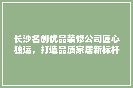 长沙名创优品装修公司匠心独运，打造品质家居新标杆