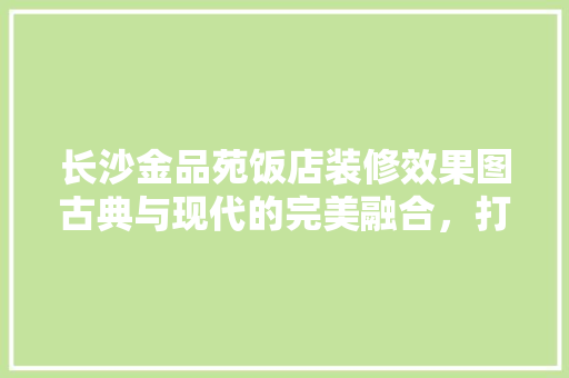 长沙金品苑饭店装修效果图古典与现代的完美融合，打造高端商务新地标