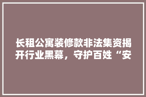长租公寓装修款非法集资揭开行业黑幕，守护百姓“安居梦”