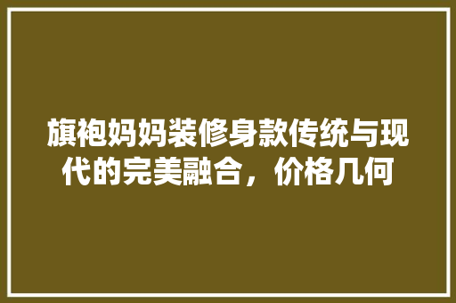 旗袍妈妈装修身款传统与现代的完美融合，价格几何