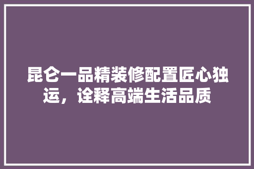 昆仑一品精装修配置匠心独运，诠释高端生活品质