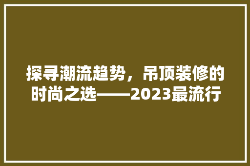 探寻潮流趋势，吊顶装修的时尚之选——2023最流行吊顶款式盘点