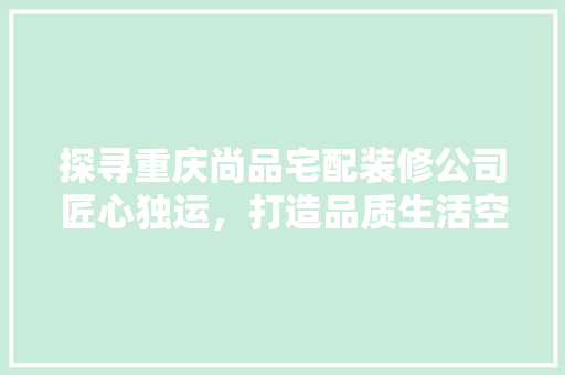探寻重庆尚品宅配装修公司匠心独运，打造品质生活空间