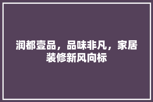 润都壹品，品味非凡，家居装修新风向标