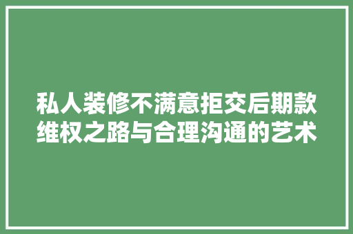 私人装修不满意拒交后期款维权之路与合理沟通的艺术  第1张