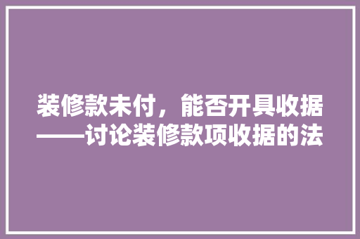 装修款未付，能否开具收据——讨论装修款项收据的法律效力及开具规范