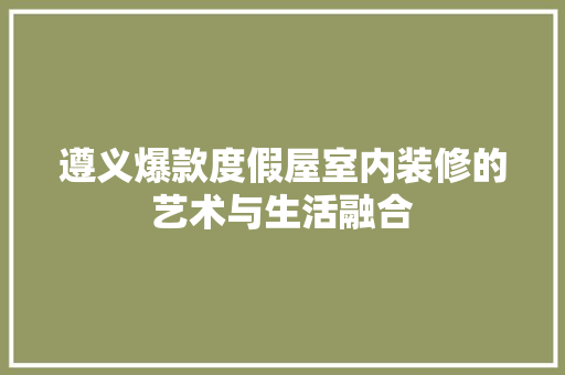 遵义爆款度假屋室内装修的艺术与生活融合