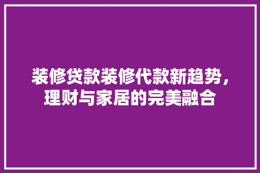 装修贷款装修代款新趋势，理财与家居的完美融合