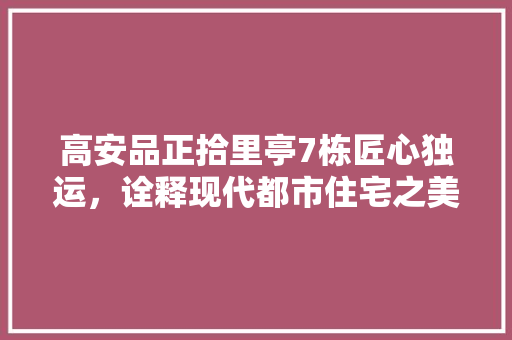 高安品正拾里亭7栋匠心独运，诠释现代都市住宅之美