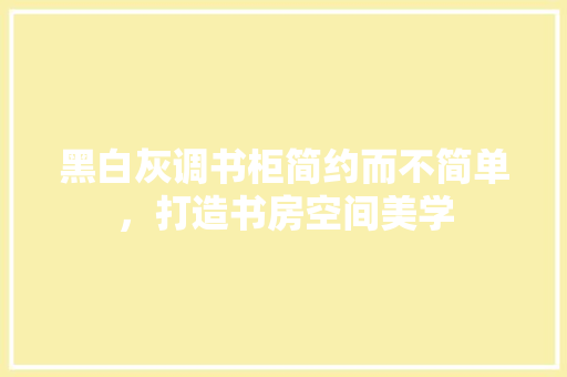 黑白灰调书柜简约而不简单，打造书房空间美学