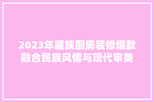 2023年藏族厨房装修爆款融合民族风情与现代审美
