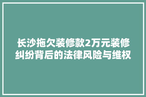 长沙拖欠装修款2万元装修纠纷背后的法律风险与维权之路