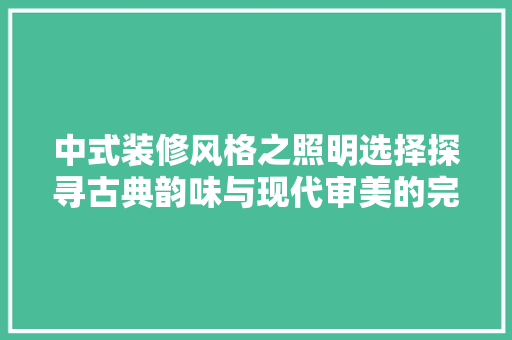 中式装修风格之照明选择探寻古典韵味与现代审美的完美融合