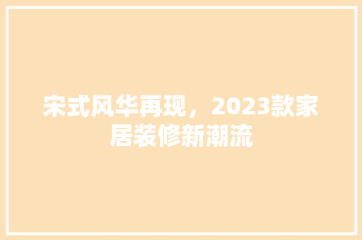 宋式风华再现，2023款家居装修新潮流