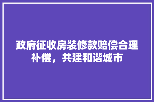 政府征收房装修款赔偿合理补偿，共建和谐城市