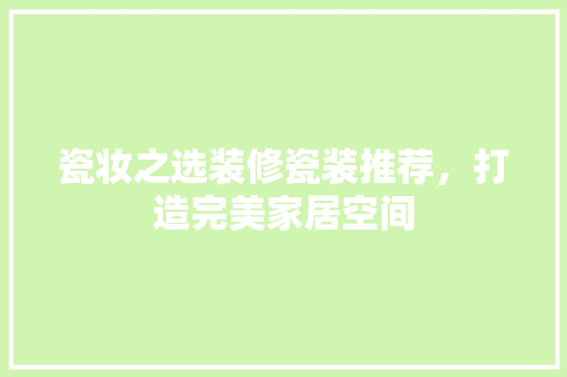 瓷妆之选装修瓷装推荐，打造完美家居空间