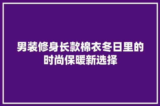 男装修身长款棉衣冬日里的时尚保暖新选择
