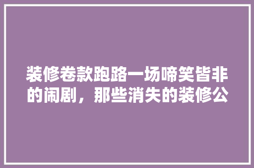 装修卷款跑路一场啼笑皆非的闹剧，那些消失的装修公司