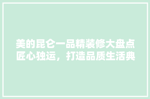 美的昆仑一品精装修大盘点匠心独运，打造品质生活典范