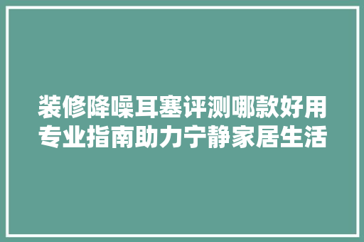 装修降噪耳塞评测哪款好用专业指南助力宁静家居生活