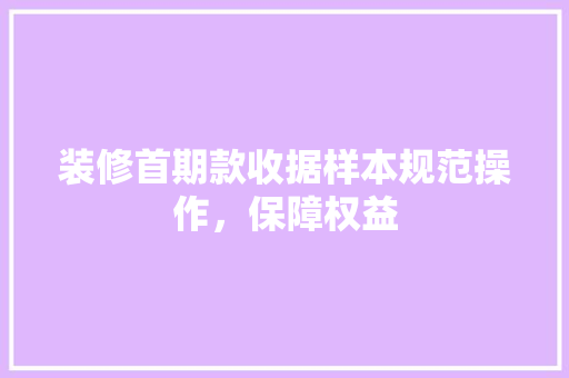 装修首期款收据样本规范操作，保障权益