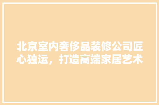 北京室内奢侈品装修公司匠心独运，打造高端家居艺术空间
