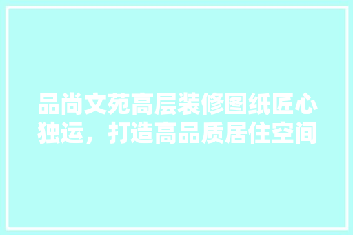 品尚文苑高层装修图纸匠心独运，打造高品质居住空间