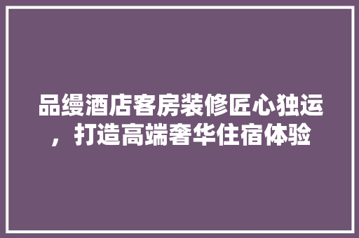 品缦酒店客房装修匠心独运，打造高端奢华住宿体验