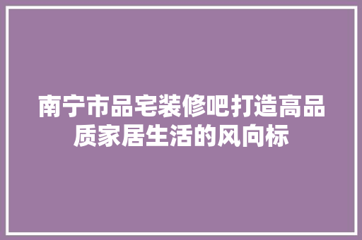 南宁市品宅装修吧打造高品质家居生活的风向标