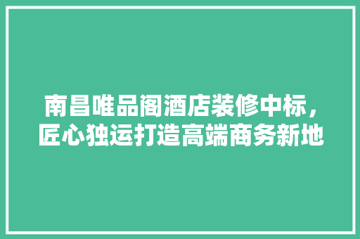 南昌唯品阁酒店装修中标，匠心独运打造高端商务新地标