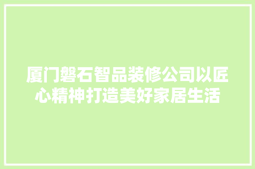 厦门磐石智品装修公司以匠心精神打造美好家居生活