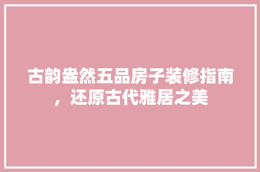 古韵盎然五品房子装修指南，还原古代雅居之美
