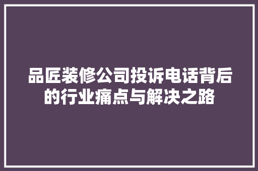 品匠装修公司投诉电话背后的行业痛点与解决之路