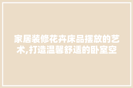 家居装修花卉床品摆放的艺术,打造温馨舒适的卧室空间