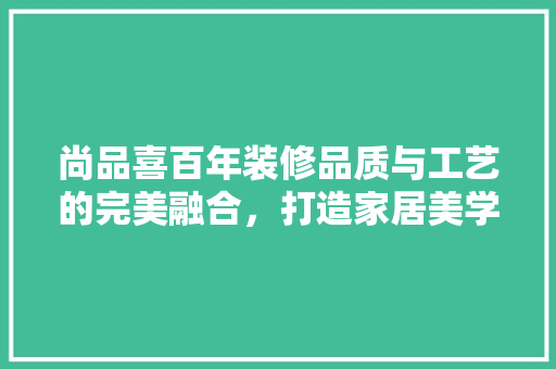 尚品喜百年装修品质与工艺的完美融合，打造家居美学新高度