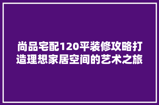 尚品宅配120平装修攻略打造理想家居空间的艺术之旅
