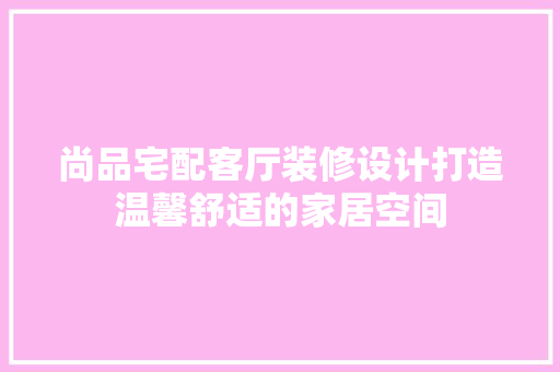 尚品宅配客厅装修设计打造温馨舒适的家居空间