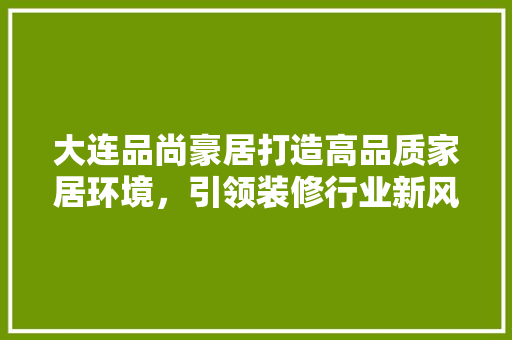 大连品尚豪居打造高品质家居环境，引领装修行业新风尚