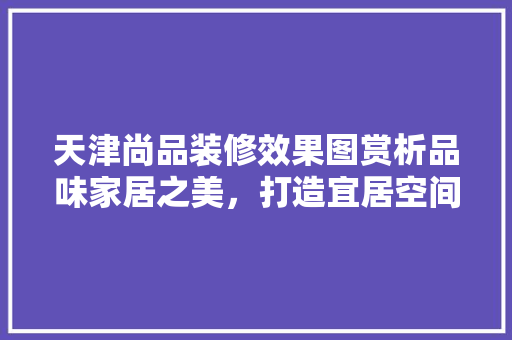 天津尚品装修效果图赏析品味家居之美，打造宜居空间
