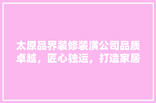 太原品界装修装潢公司品质卓越，匠心独运，打造家居典范
